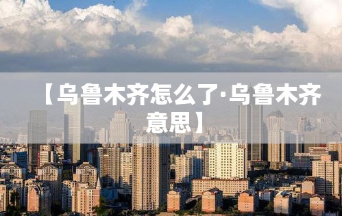 【乌鲁木齐怎么了·乌鲁木齐 意思】